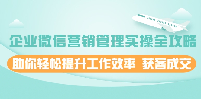 企业微信营销管理实操全攻略，助你轻松提升工作效率 获客成交 价值680元-升阶有道