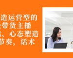 从0-1打造运营型的带货主播：主播基础、心态塑造，能力培养到直播节奏，话术进行全面讲-升阶有道