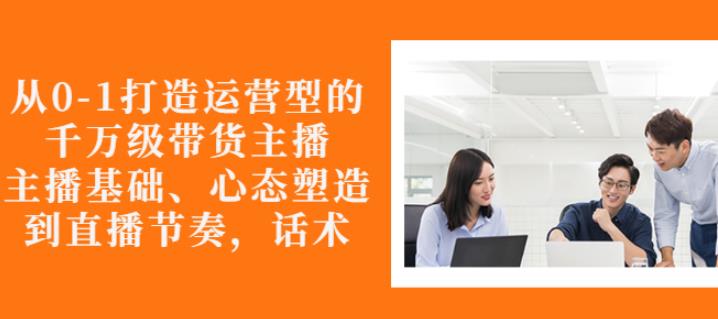 从0-1打造运营型的带货主播：主播基础、心态塑造，能力培养到直播节奏，话术进行全面讲-升阶有道