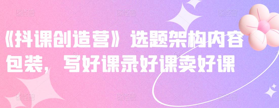 《抖课创造营》选题架构内容包装，写好课录好课卖好课-升阶有道