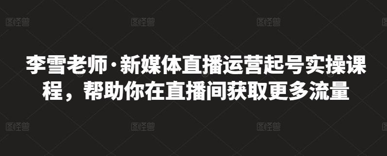 李雪老师·新媒体直播运营起号实操课程，帮助你在直播间获取更多流量-升阶有道