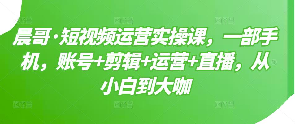 晨哥·短视频运营实操课，一部手机，账号+剪辑+运营+直播，从小白到大咖-升阶有道