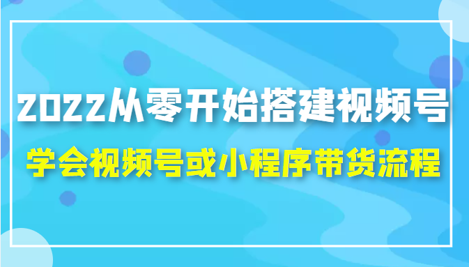 2022从零开始搭建视频号,学会视频号或小程序带货流程（价值599元）-升阶有道