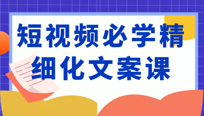 短视频必学精细化文案课，提升你的内容创作能力、升级迭代能力和变现力（价值333元）-升阶有道