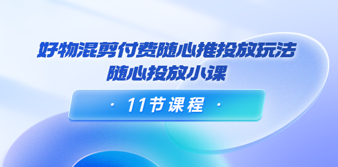 好物混剪付费随心推投放玩法，随心投放小课（11节课程）-升阶有道