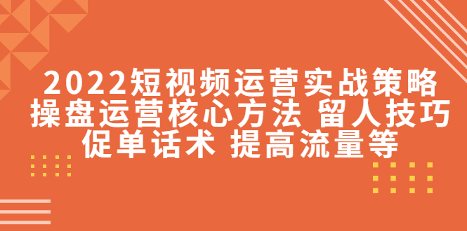 2022短视频运营实战策略：操盘运营核心方法 留人技巧促单话术 提高流量等-升阶有道