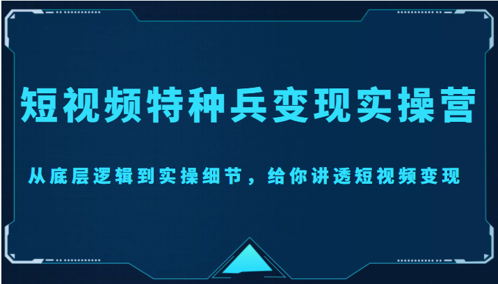 短视频特种兵变现实操营，从底层逻辑到实操细节，给你讲透短视频变现（价值2499元）-升阶有道