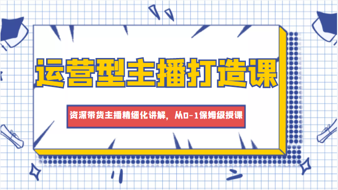 运营型主播打造课，资深带货主播精细化讲解，从0-1保姆级授课-升阶有道