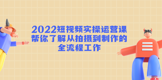 2022短视频实操运营课：帮你了解从拍摄到制作的全流程工作-升阶有道
