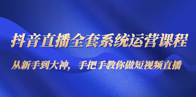 抖音直播全套系统运营课程：从新手到大神，手把手教你做直播短视频-升阶有道