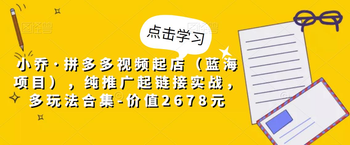 小乔·拼多多视频起店（蓝海项目），纯推广起链接实战，多玩法合集-价值2678元-升阶有道