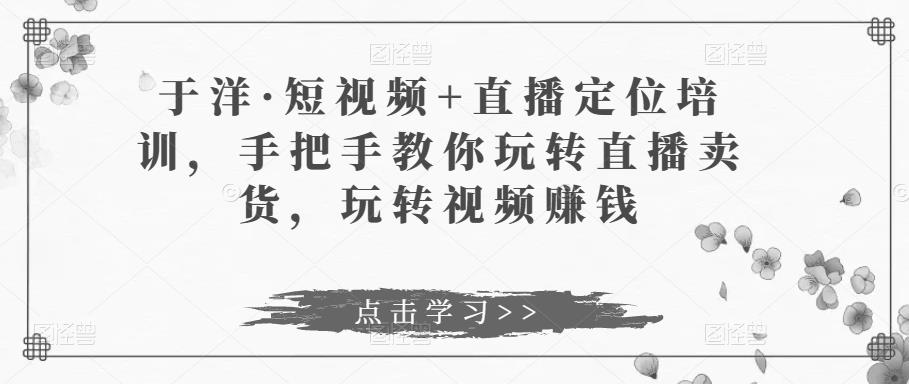 于洋·短视频+直播定位培训，手把手教你玩转直播卖货，玩转视频赚钱-升阶有道