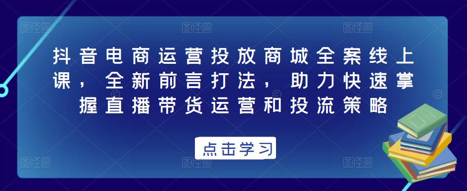 抖音电商运营投放商城全案线上课，全新前言打法，助力快速掌握直播带货运营和投流策略-升阶有道