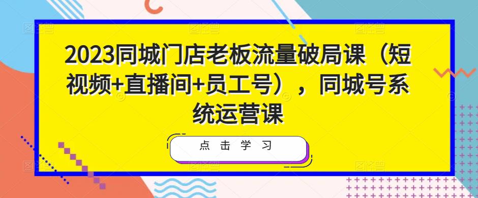 2023同城门店老板流量破局课（短视频+直播间+员工号），同城号系统运营课-升阶有道