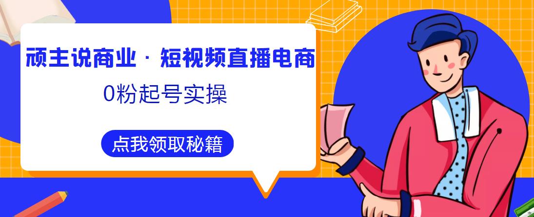顽主说商业·短视频直播电商0粉起号实操，超800分钟超强实操干活，高效时间、快速落地拿成果-升阶有道