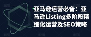 亚马逊运营必备:亚马逊Listing多阶段精细化运营及SEO策略-升阶有道