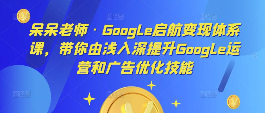 呆呆老师·Google启航变现体系课，带你由浅入深提升Google运营和广告优化技能-升阶有道