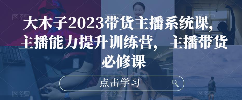 大木子2023带货主播系统课，主播能力提升训练营，主播带货必修课-升阶有道