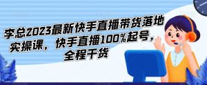 李总2023最新快手直播带货落地实操课，快手直播100%起号，全程干货-升阶有道
