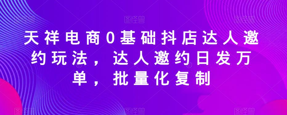 天祥电商0基础抖店达人邀约玩法，达人邀约日发万单，批量化复制-升阶有道