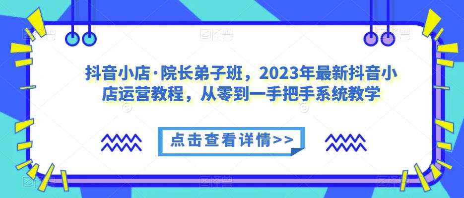 抖音小店·院长弟子班，2023年最新抖音小店运营教程，从零到一手把手系统教学-升阶有道