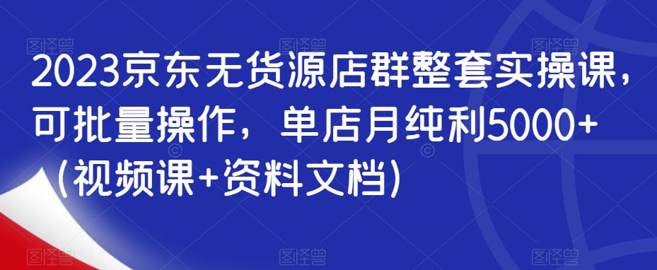 2023京东无货源店群整套实操课，可批量操作，单店月纯利5000+（视频课+资料文档）-升阶有道