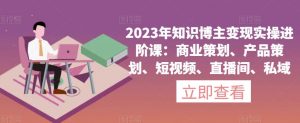 2023年知识博主变现实操进阶课:商业策划、产品策划、短视频、直播间、私域-升阶有道