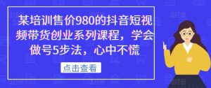 某培训售价980的抖音短视频带货创业系列课程，学会做号5步法，心中不慌-升阶有道