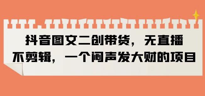 抖音图文二创带货，无直播，不剪辑，一个闷声发大财的项目【揭秘】-升阶有道