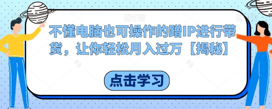 不懂电脑也可操作的蹭IP进行带货，让你轻松月入过万【揭秘】-升阶有道