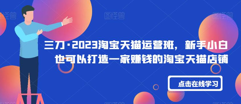 三刀·2023淘宝天猫运营班，新手小白也可以打造一家赚钱的淘宝天猫店铺-升阶有道