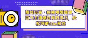 前线玩家·短视频剪辑课,百万主播都在用的技巧,轻松突破10w粉丝-升阶有道