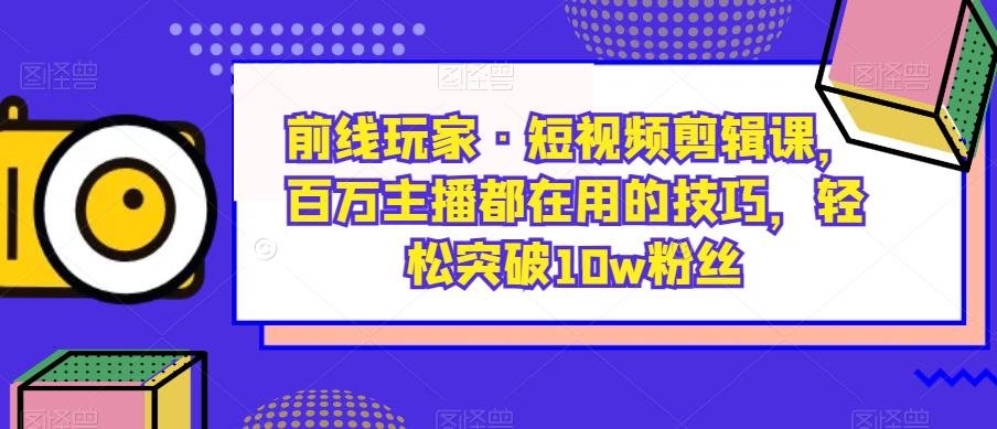 前线玩家·短视频剪辑课，百万主播都在用的技巧，轻松突破10w粉丝-升阶有道