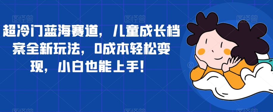 超冷门蓝海赛道，儿童成长档案全新玩法，0成本轻松变现，小白也能上手【揭秘】-升阶有道
