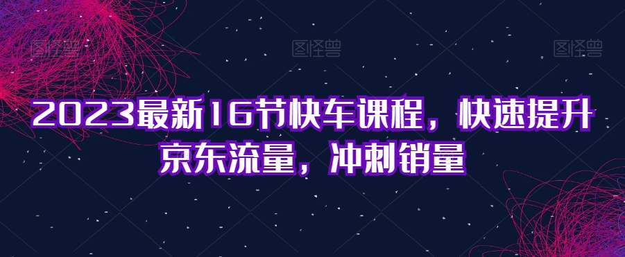 2023最新16节快车课程，快速提升京东流量，冲刺销量-升阶有道
