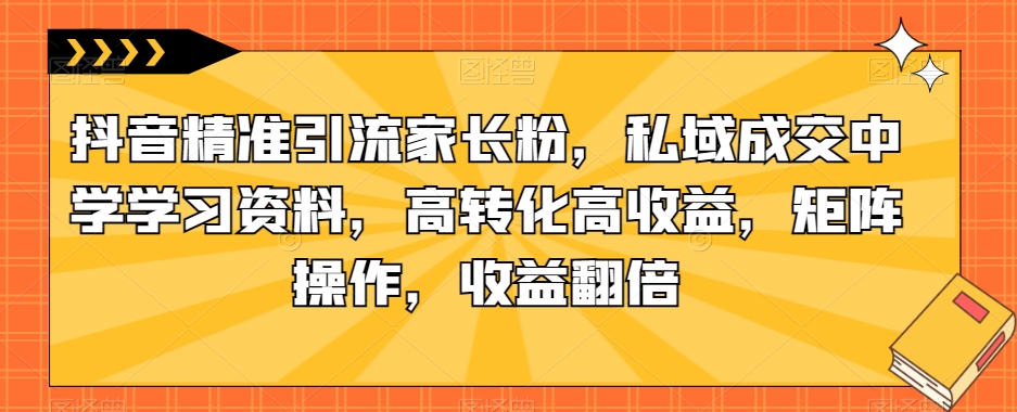 抖音精准引流家长粉，私域成交中学学习资料，高转化高收益，矩阵操作，收益翻倍【揭秘】-升阶有道