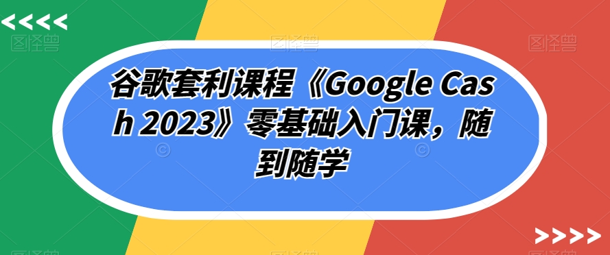 谷歌套利课程《Google Cash 2023》零基础入门课，随到随学-升阶有道