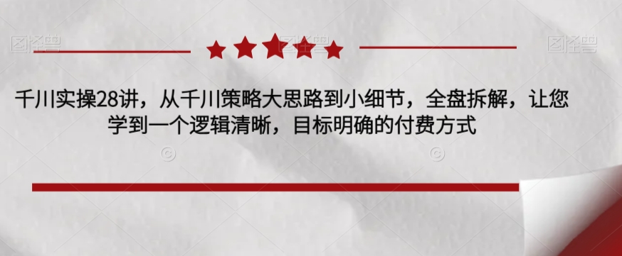 千川实操28讲，从千川策略大思路到小细节，全盘拆解，让您学到一个逻辑清晰，目标明确的付费方式-升阶有道