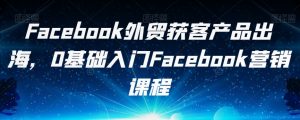 Facebook外贸获客产品出海，0基础入门Facebook营销课程-升阶有道