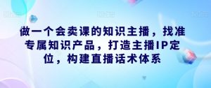 做一个会卖课的知识主播,找准专属知识产品,打造主播IP定位,构建直播话术体系-升阶有道