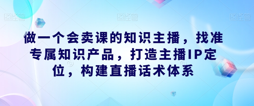 做一个会卖课的知识主播，找准专属知识产品，打造主播IP定位，构建直播话术体系-升阶有道