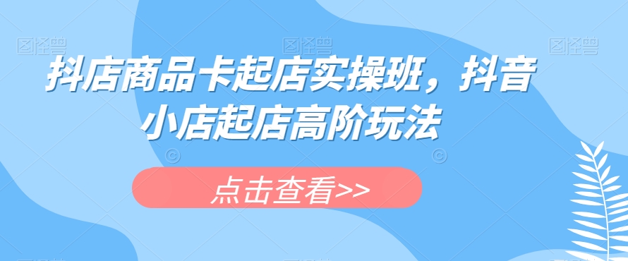 抖店商品卡起店实操班，抖音小店起店高阶玩法-升阶有道