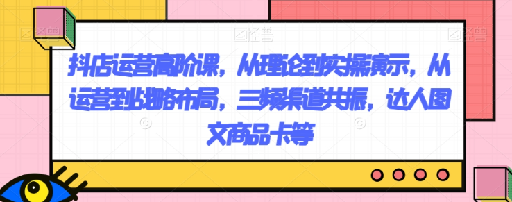 抖店运营高阶课，从理论到实操演示，从运营到战略布局，三频渠道共振，达人图文商品卡等-升阶有道