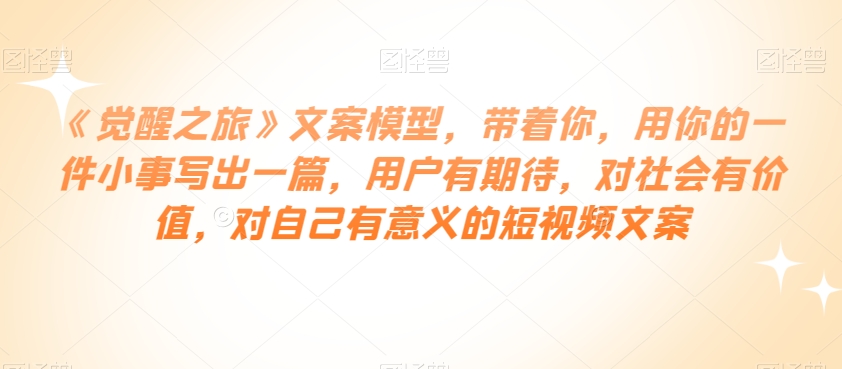 《觉醒之旅》文案模型，带着你，用你的一件小事写出一篇，用户有期待，对社会有价值，对自己有意义的短视频文案-升阶有道