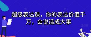超级表达课，你的表达价值千万，会说话成大事-升阶有道