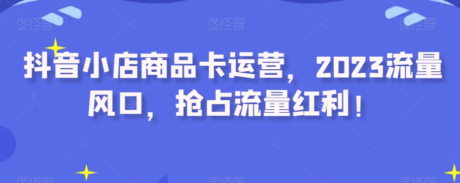 抖音小店商品卡运营，2023流量风口，抢占流量红利！-升阶有道