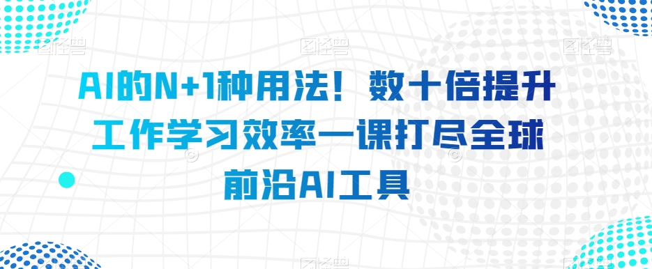 AI的N+1种用法！数十倍提升工作学习效率一课打尽全球前沿AI工具-升阶有道