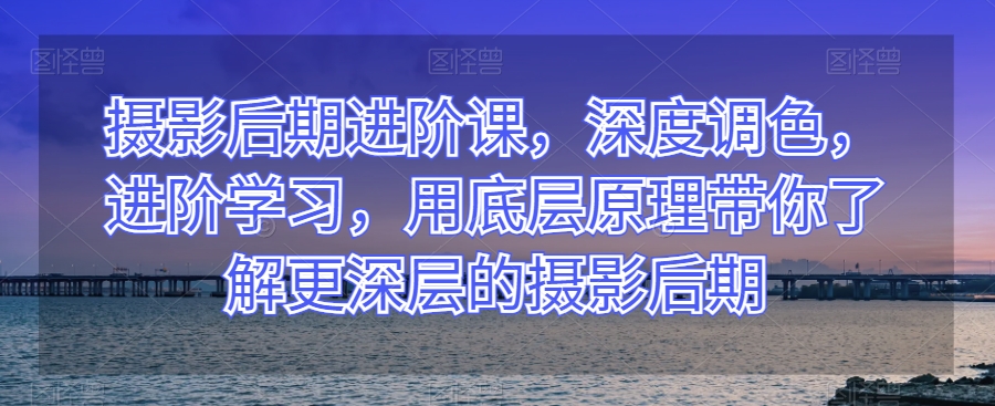 摄影后期进阶课，深度调色，进阶学习，用底层原理带你了解更深层的摄影后期-升阶有道