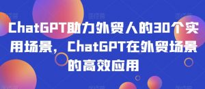 ChatGPT助力外贸人的30个实用场景,ChatGPT在外贸场景的高效应用-升阶有道
