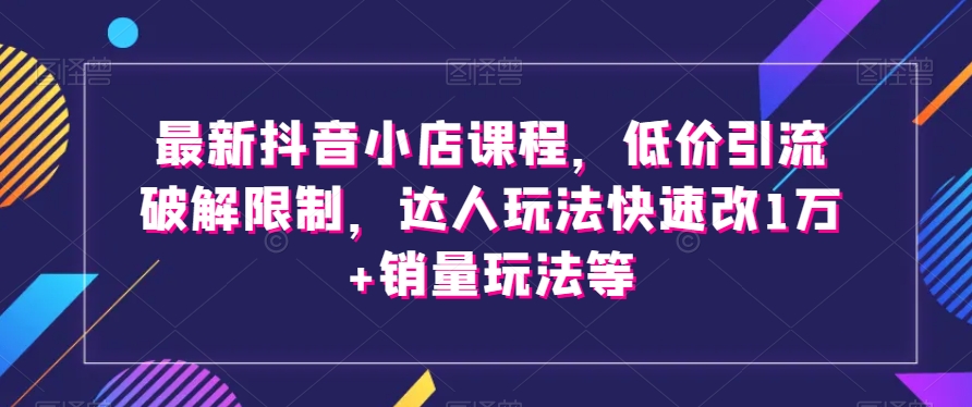 最新抖音小店课程，低价引流破解限制，达人玩法快速改1万+销量玩法等-升阶有道